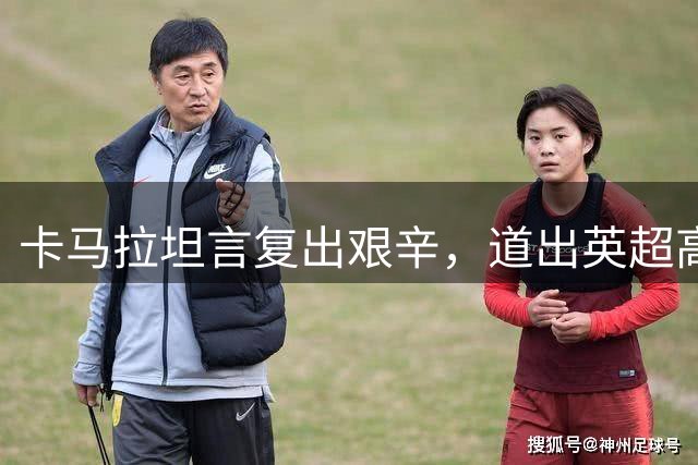 卡马拉坦言复出艰辛，道出英超高强度对抗内幕
