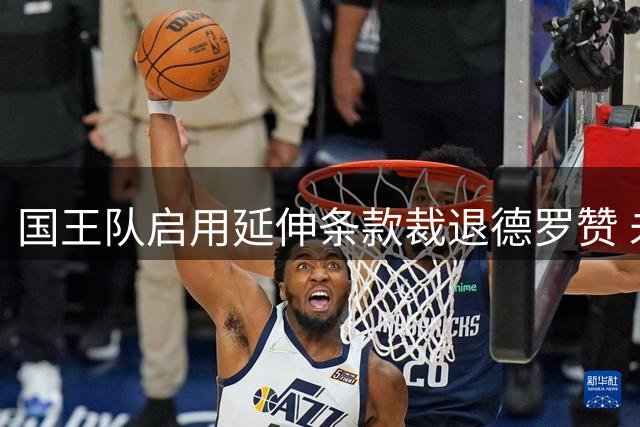 国王队启用延伸条款裁退德罗赞 未来三年每年支付333万美元