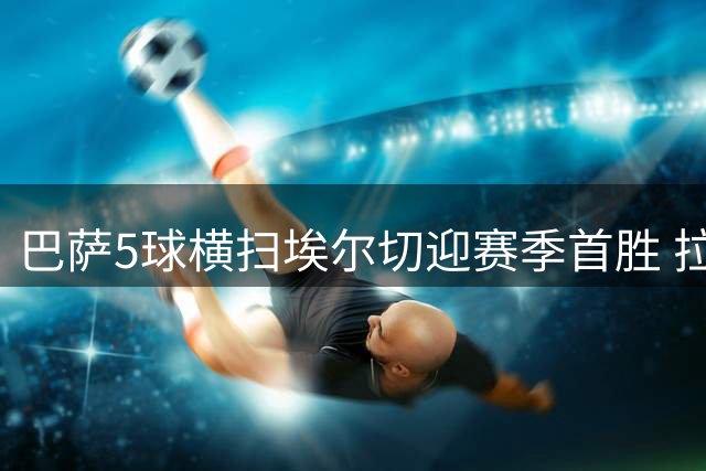 巴萨5球横扫埃尔切迎赛季首胜 拉菲尼亚费尔明双双梅开二度