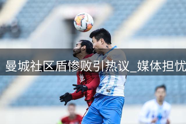 曼城社区盾惨败引热议 媒体担忧后瓜帅时代前景