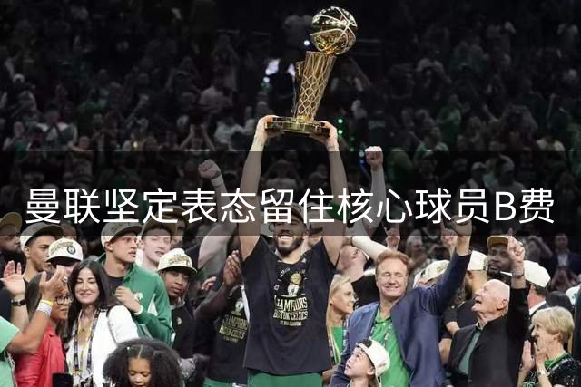 曼联坚定表态留住核心球员B费