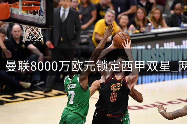 曼联8000万欧元锁定西甲双星 两大豪门或难放人