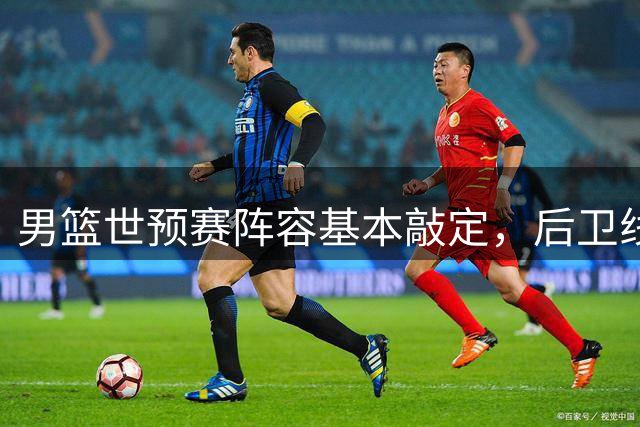 男篮世预赛阵容基本敲定，后卫线引人关注