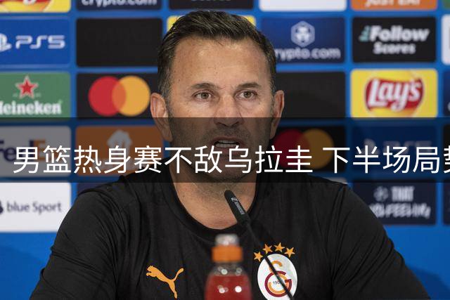 男篮热身赛不敌乌拉圭 下半场局势遭对手全面压制