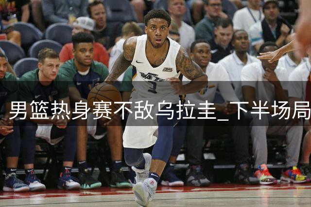 男篮热身赛不敌乌拉圭 下半场局势遭对手全面压制