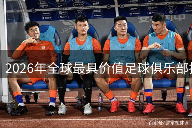 2026年全球最具价值足球俱乐部排名：皇马领跑，英超六队进前十