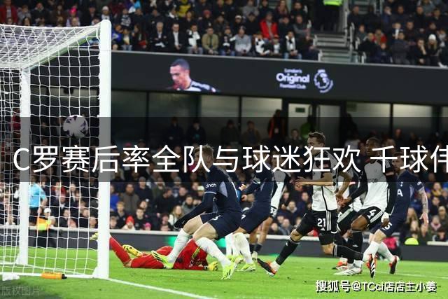 C罗赛后率全队与球迷狂欢 千球伟业仅差24球