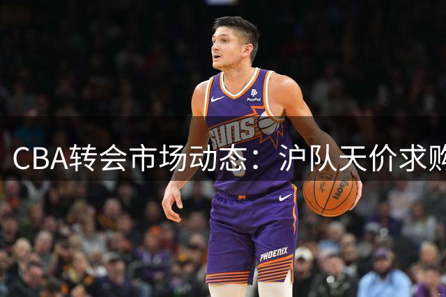 CBA转会市场动态：沪队天价求购胡金秋 辽篮调整目标 北控新秀弃约
